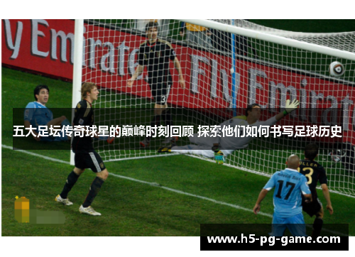 五大足坛传奇球星的巅峰时刻回顾 探索他们如何书写足球历史