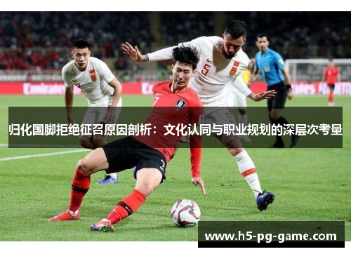归化国脚拒绝征召原因剖析：文化认同与职业规划的深层次考量