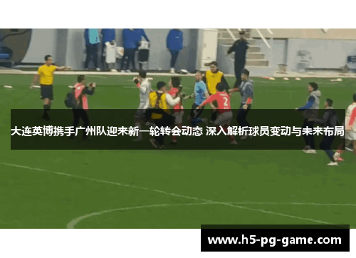大连英博携手广州队迎来新一轮转会动态 深入解析球员变动与未来布局