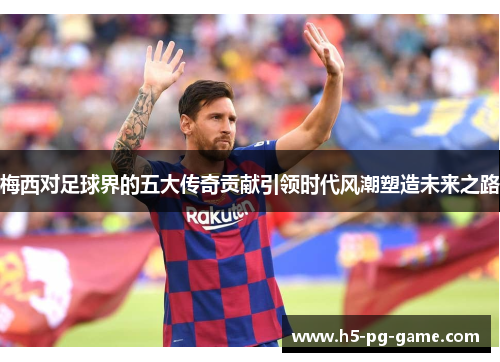 梅西对足球界的五大传奇贡献引领时代风潮塑造未来之路 梅西对足球界的五大传奇贡献引领时代风潮塑造未来之路