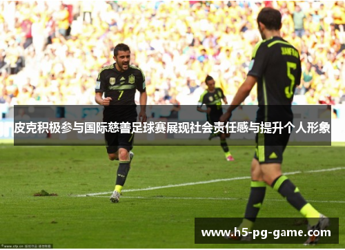 皮克积极参与国际慈善足球赛展现社会责任感与提升个人形象