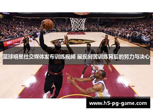 篮球明星社交媒体发布训练视频 展现刻苦训练背后的努力与决心