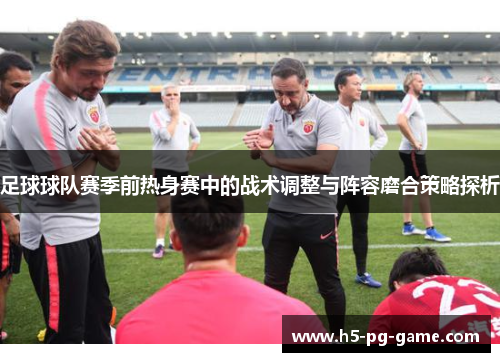 足球球队赛季前热身赛中的战术调整与阵容磨合策略探析 足球球队赛季前热身赛中的战术调整与阵容磨合策略探析