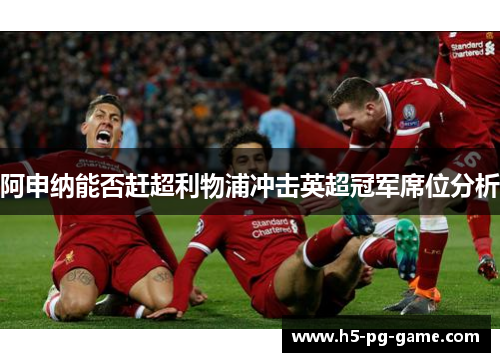 阿申纳能否赶超利物浦冲击英超冠军席位分析 阿申纳能否赶超利物浦冲击英超冠军席位分析