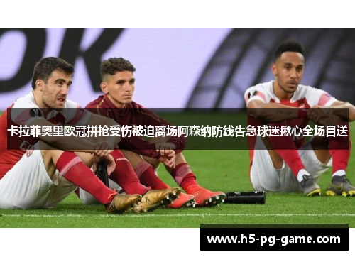 卡拉菲奥里欧冠拼抢受伤被迫离场阿森纳防线告急球迷揪心全场目送 卡拉菲奥里欧冠拼抢受伤被迫离场阿森纳防线告急球迷揪心全场目送
