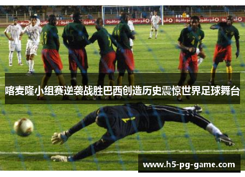 喀麦隆小组赛逆袭战胜巴西创造历史震惊世界足球舞台