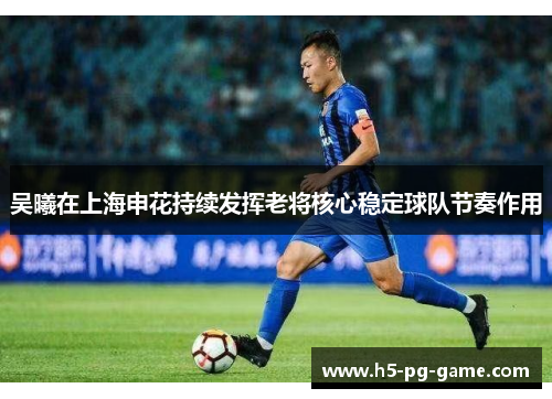 吴曦在上海申花持续发挥老将核心稳定球队节奏作用 吴曦在上海申花持续发挥老将核心稳定球队节奏作用